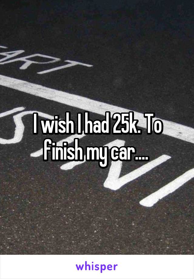 I wish I had 25k. To finish my car.... 