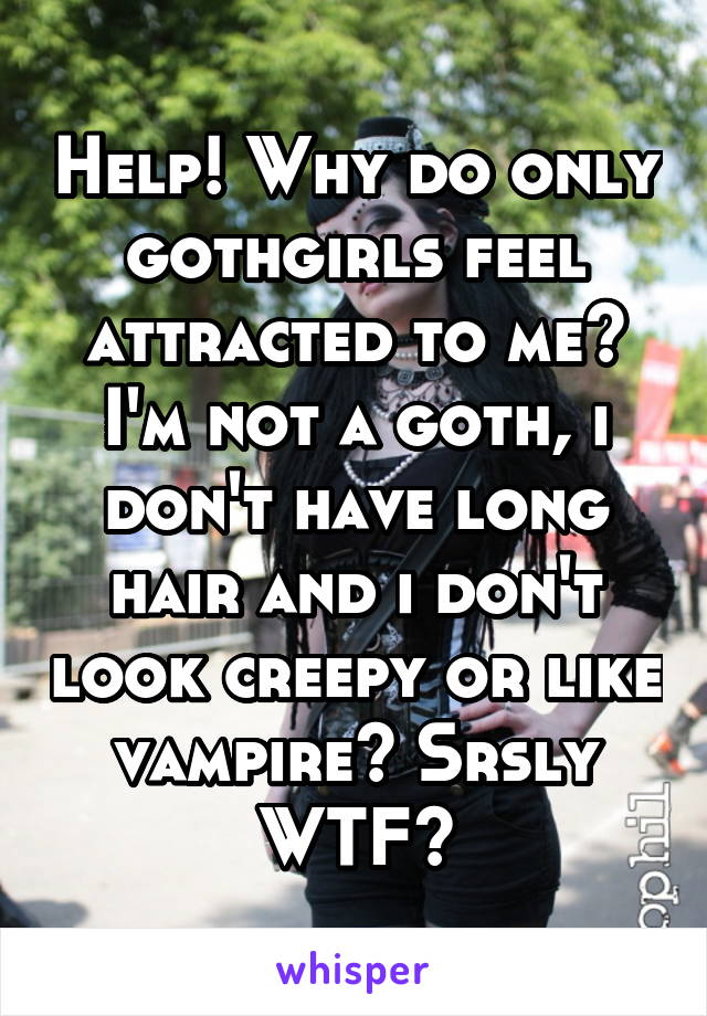 Help! Why do only gothgirls feel attracted to me? I'm not a goth, i don't have long hair and i don't look creepy or like vampire? Srsly WTF?