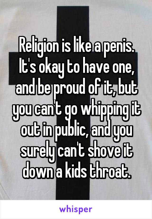 Religion is like a penis. It's okay to have one, and be proud of it, but you can't go whipping it out in public, and you surely can't shove it down a kids throat.