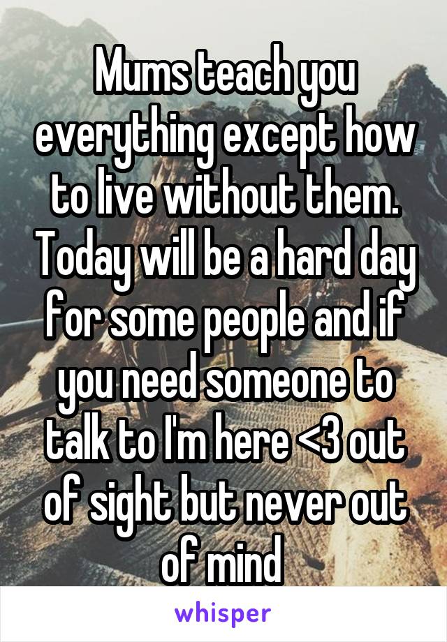Mums teach you everything except how to live without them. Today will be a hard day for some people and if you need someone to talk to I'm here <3 out of sight but never out of mind 
