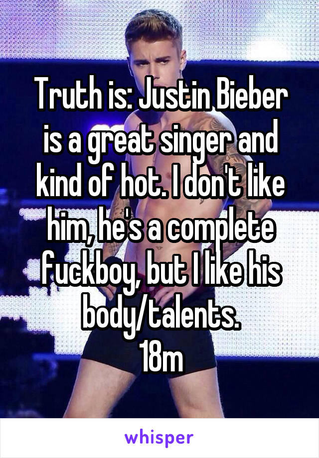 Truth is: Justin Bieber is a great singer and kind of hot. I don't like him, he's a complete fuckboy, but I like his body/talents.
18m