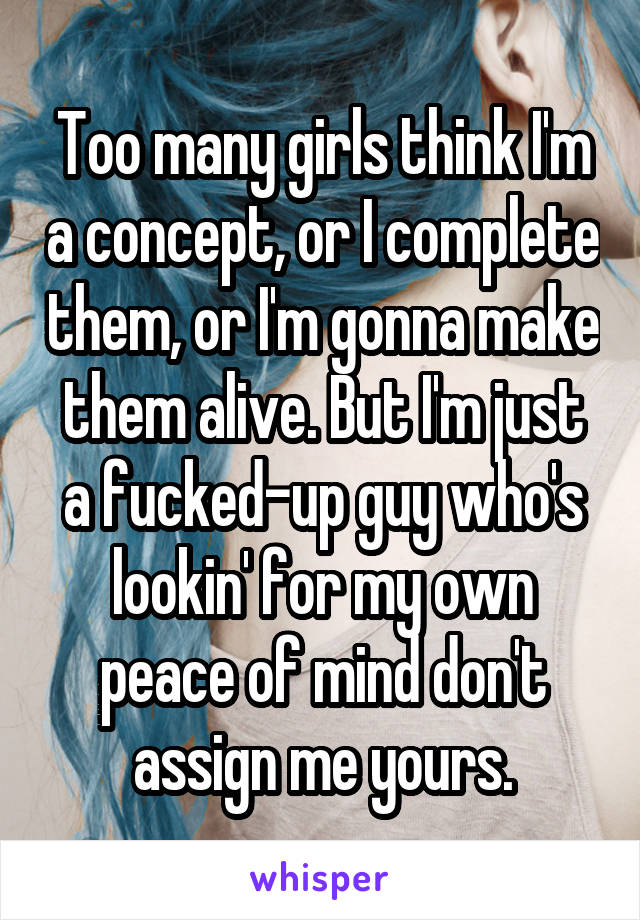 Too many girls think I'm a concept, or I complete them, or I'm gonna make them alive. But I'm just a fucked-up guy who's lookin' for my own peace of mind don't assign me yours.