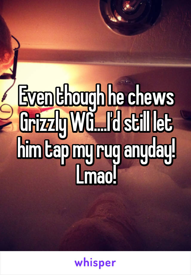 Even though he chews Grizzly WG....I'd still let him tap my rug anyday! Lmao!