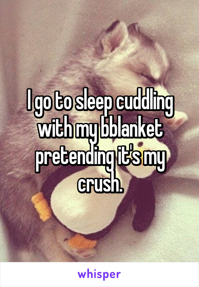 I go to sleep cuddling with my bblanket pretending it's my crush.