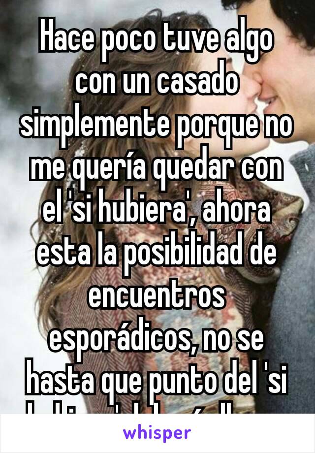 Hace poco tuve algo con un casado simplemente porque no me quería quedar con el 'si hubiera', ahora esta la posibilidad de encuentros esporádicos, no se hasta que punto del 'si hubiera' debería llegar