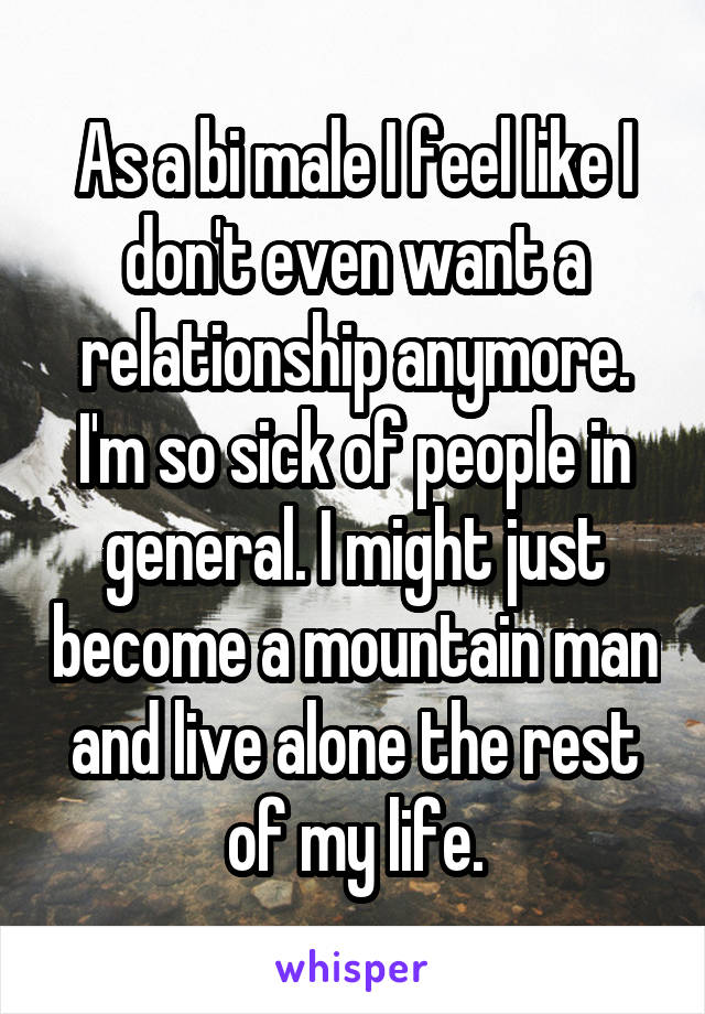 As a bi male I feel like I don't even want a relationship anymore. I'm so sick of people in general. I might just become a mountain man and live alone the rest of my life.