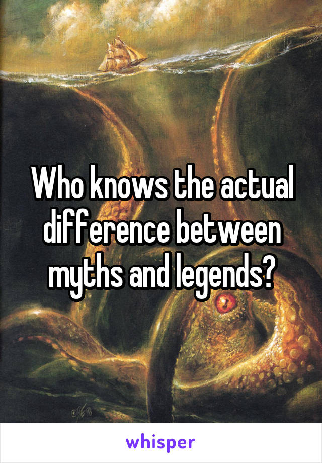 Who knows the actual difference between myths and legends?