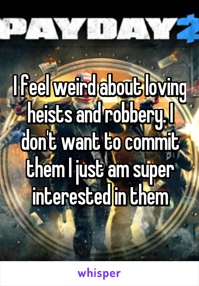 I feel weird about loving heists and robbery. I don't want to commit them I just am super interested in them