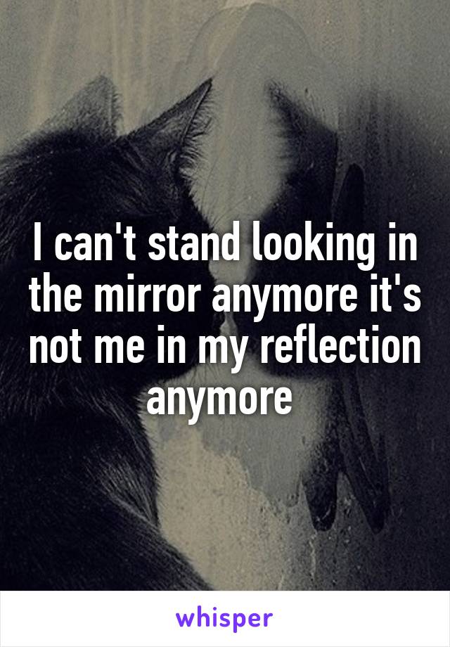 I can't stand looking in the mirror anymore it's not me in my reflection anymore 