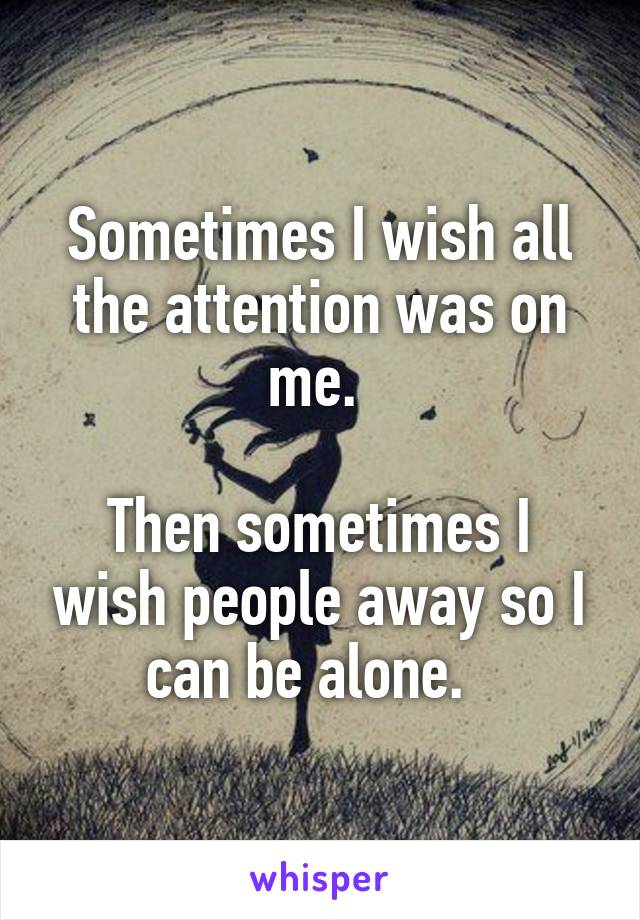 Sometimes I wish all the attention was on me. 

Then sometimes I wish people away so I can be alone.  