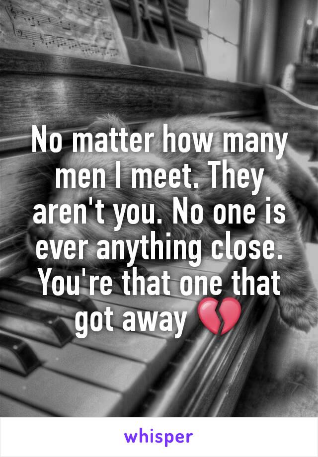 No matter how many men I meet. They aren't you. No one is ever anything close. You're that one that got away 💔