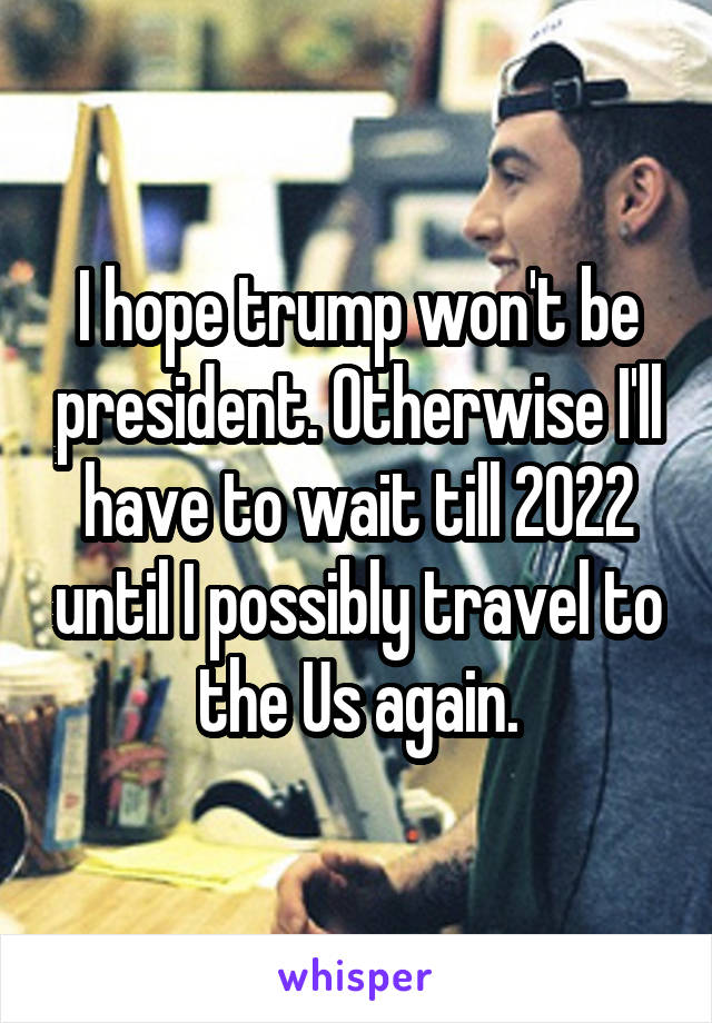 I hope trump won't be president. Otherwise I'll have to wait till 2022 until I possibly travel to the Us again.