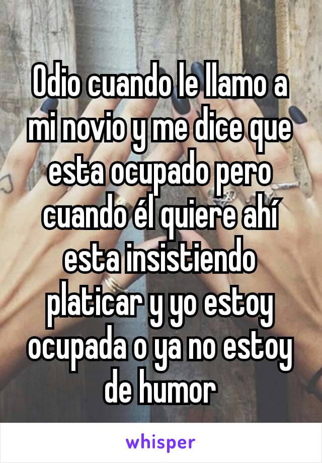 Odio cuando le llamo a mi novio y me dice que esta ocupado pero cuando él quiere ahí esta insistiendo platicar y yo estoy ocupada o ya no estoy de humor