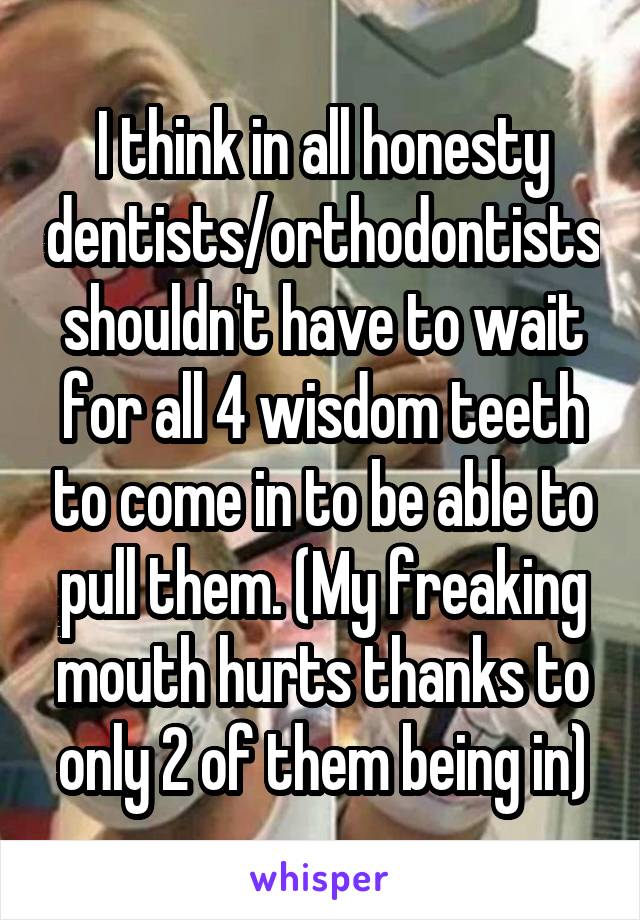 I think in all honesty dentists/orthodontists shouldn't have to wait for all 4 wisdom teeth to come in to be able to pull them. (My freaking mouth hurts thanks to only 2 of them being in)