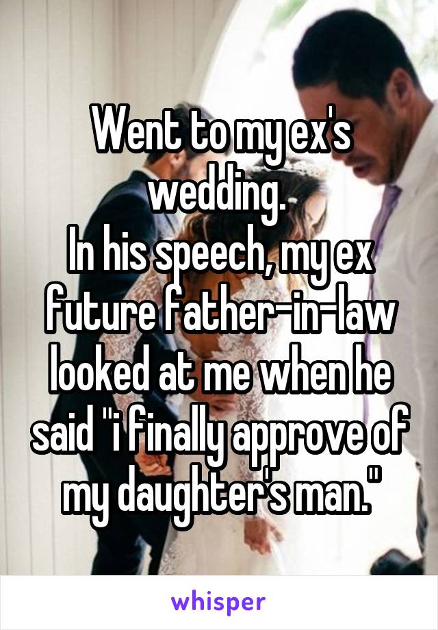 Went to my ex's wedding. 
In his speech, my ex future father-in-law looked at me when he said "i finally approve of my daughter's man."