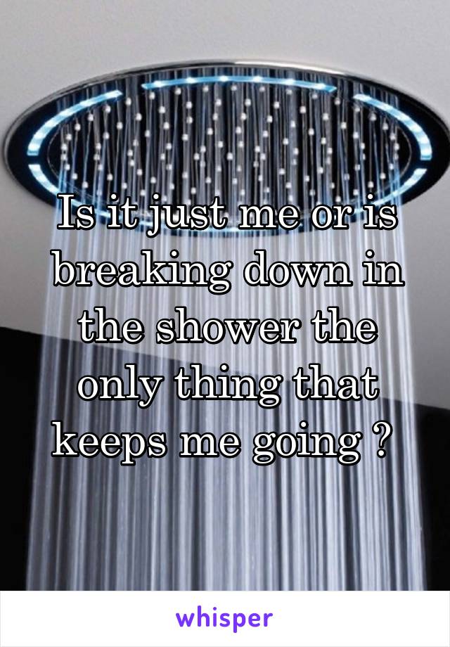 Is it just me or is breaking down in the shower the only thing that keeps me going ? 