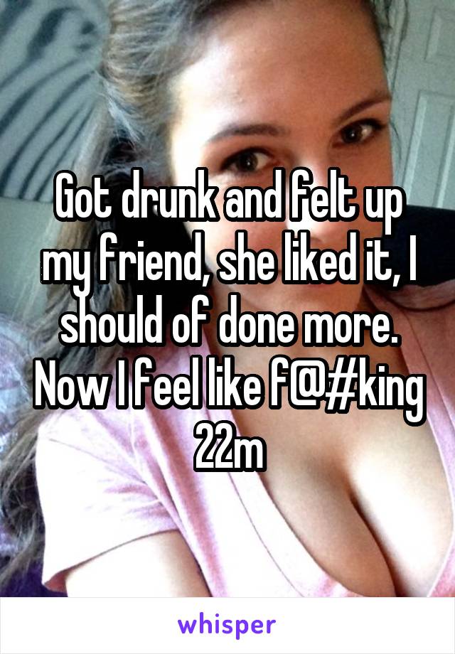 Got drunk and felt up my friend, she liked it, I should of done more. Now I feel like f@#king 22m