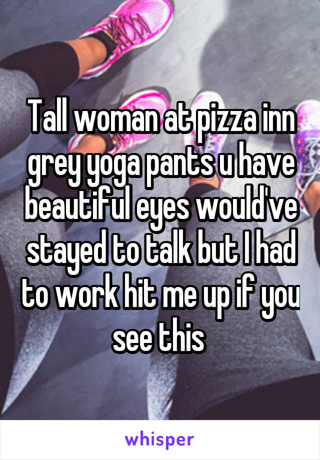 Tall woman at pizza inn grey yoga pants u have beautiful eyes would've stayed to talk but I had to work hit me up if you see this 