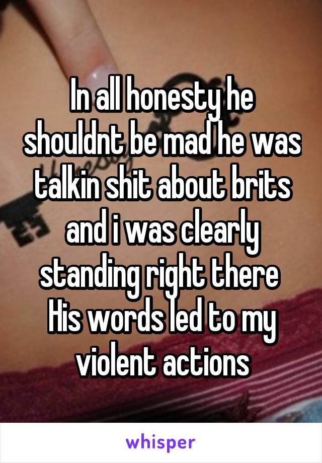 In all honesty he shouldnt be mad he was talkin shit about brits and i was clearly standing right there 
His words led to my violent actions