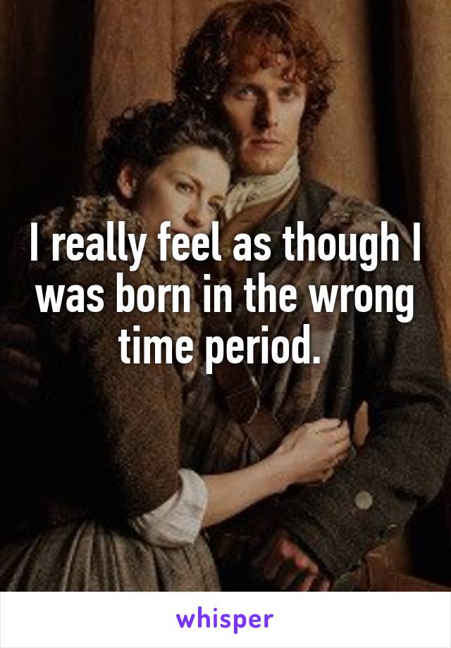 I really feel as though I was born in the wrong time period. 
