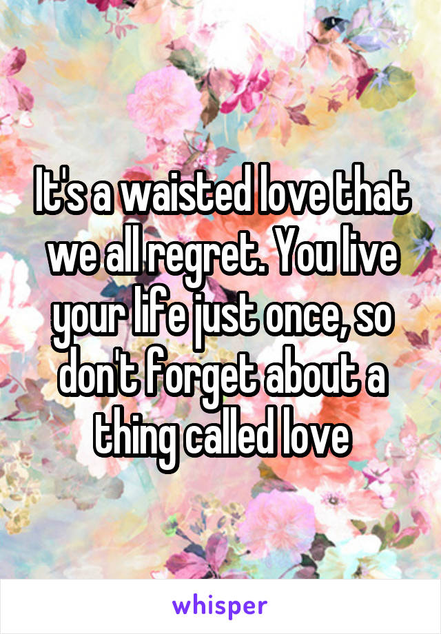 It's a waisted love that we all regret. You live your life just once, so don't forget about a thing called love