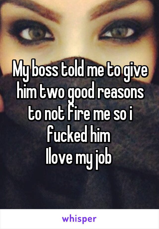 My boss told me to give him two good reasons to not fire me so i fucked him 
Ilove my job 