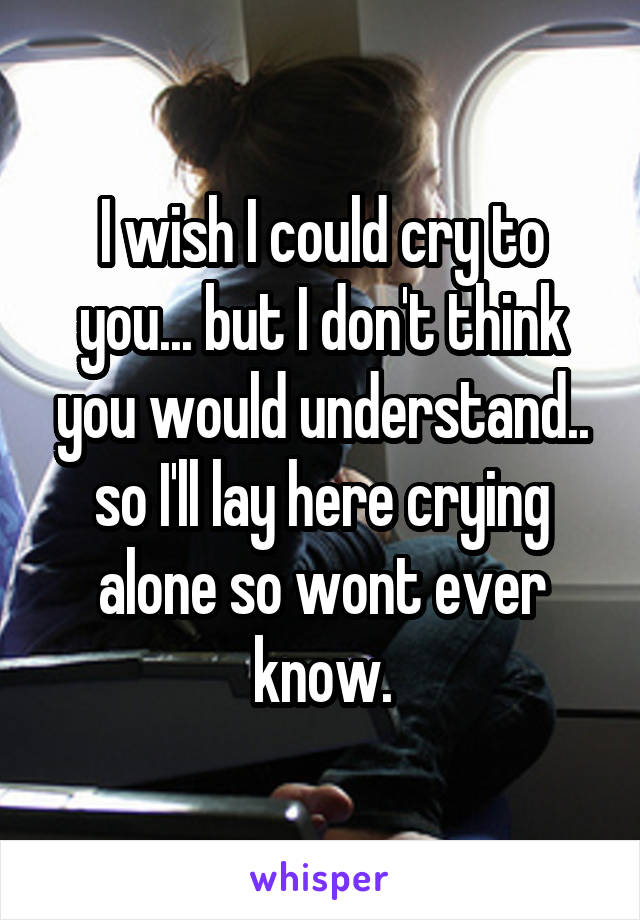 I wish I could cry to you... but I don't think you would understand.. so I'll lay here crying alone so wont ever know.