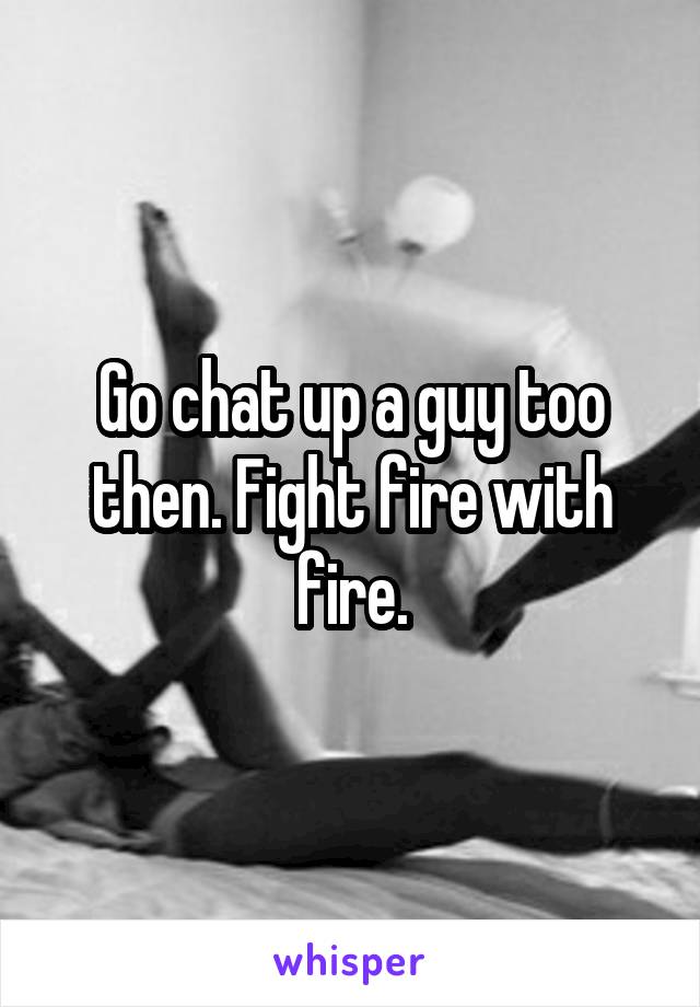 Go chat up a guy too then. Fight fire with fire.