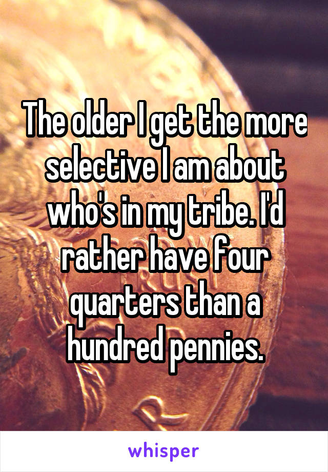 The older I get the more selective I am about who's in my tribe. I'd rather have four quarters than a hundred pennies.