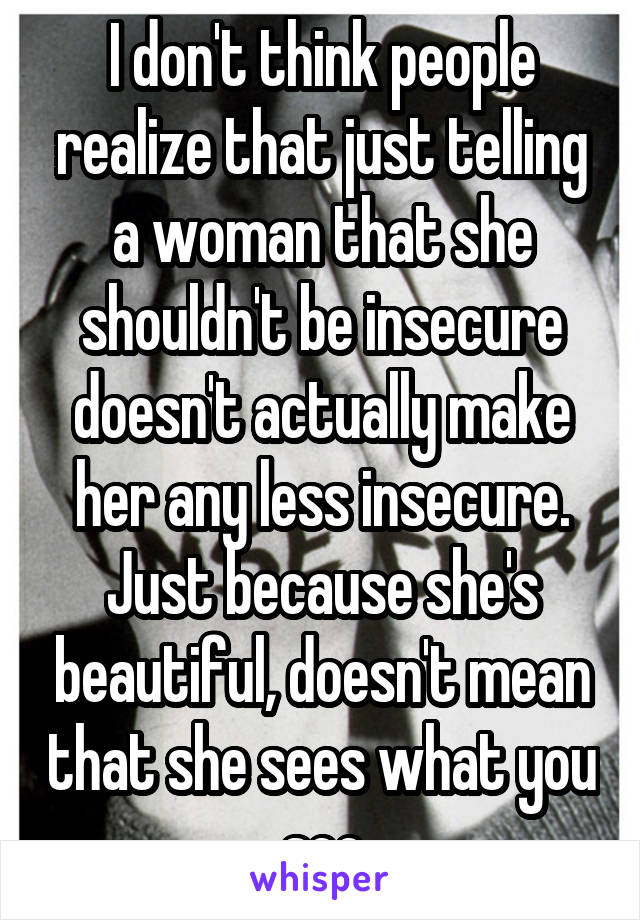 I don't think people realize that just telling a woman that she shouldn't be insecure doesn't actually make her any less insecure. Just because she's beautiful, doesn't mean that she sees what you see