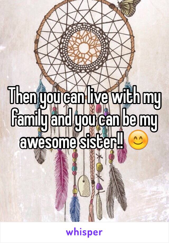 Then you can live with my family and you can be my awesome sister!! 😊