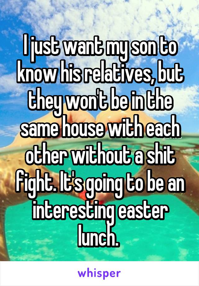 I just want my son to know his relatives, but they won't be in the same house with each other without a shit fight. It's going to be an interesting easter lunch. 