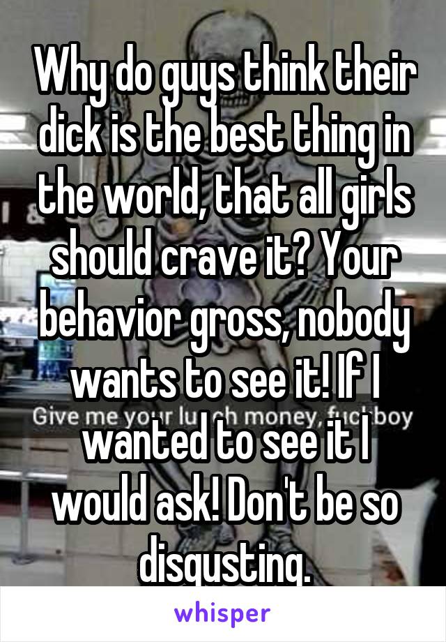 Why do guys think their dick is the best thing in the world, that all girls should crave it? Your behavior gross, nobody wants to see it! If I wanted to see it I would ask! Don't be so disgusting.