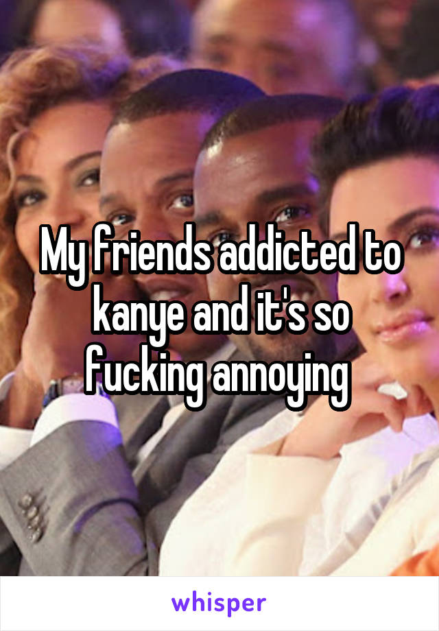 My friends addicted to kanye and it's so fucking annoying 