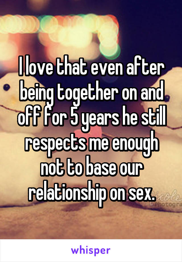 I love that even after being together on and off for 5 years he still respects me enough not to base our relationship on sex.