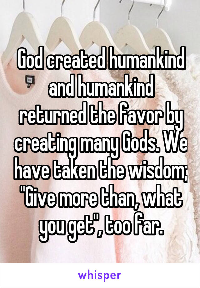 God created humankind and humankind returned the favor by creating many Gods. We have taken the wisdom; "Give more than, what you get", too far.