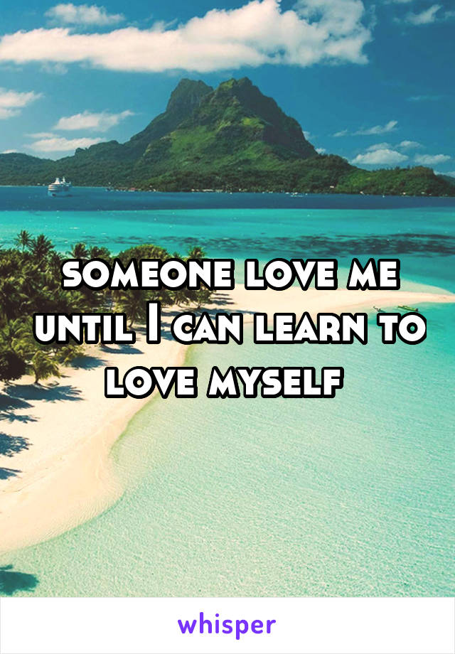 someone love me until I can learn to love myself 