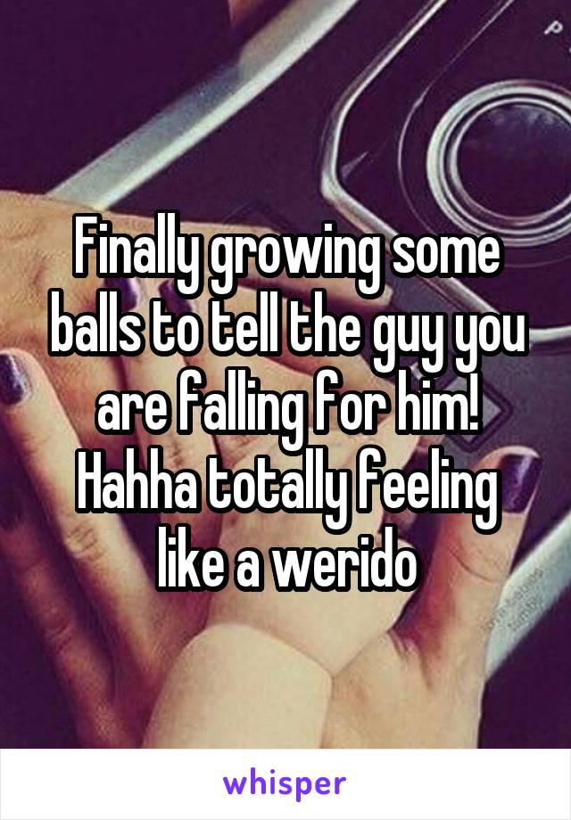 Finally growing some balls to tell the guy you are falling for him! Hahha totally feeling like a werido