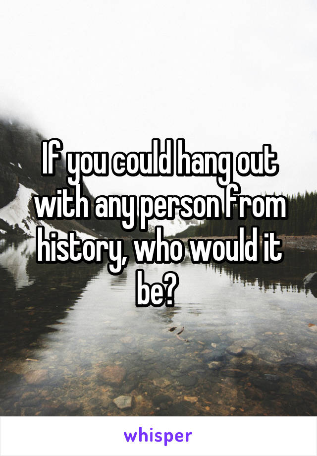 If you could hang out with any person from history, who would it be? 