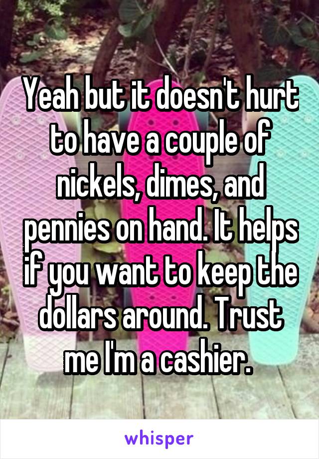 Yeah but it doesn't hurt to have a couple of nickels, dimes, and pennies on hand. It helps if you want to keep the dollars around. Trust me I'm a cashier. 