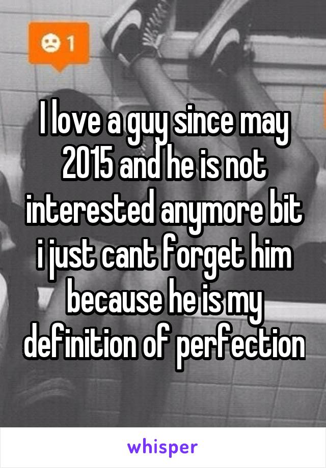 I love a guy since may 2015 and he is not interested anymore bit i just cant forget him because he is my definition of perfection