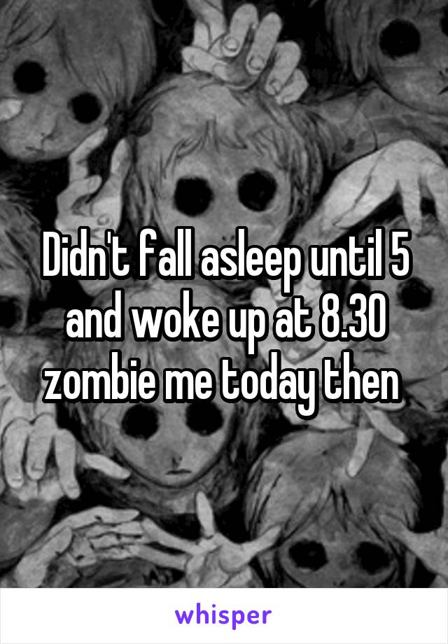 Didn't fall asleep until 5 and woke up at 8.30 zombie me today then 