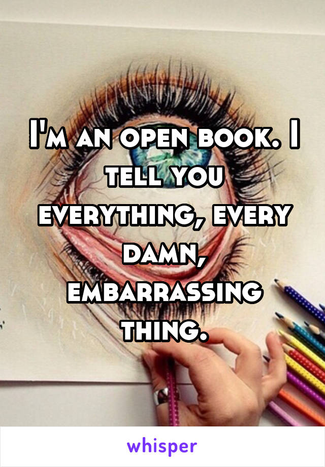 I'm an open book. I tell you everything, every damn, embarrassing thing.