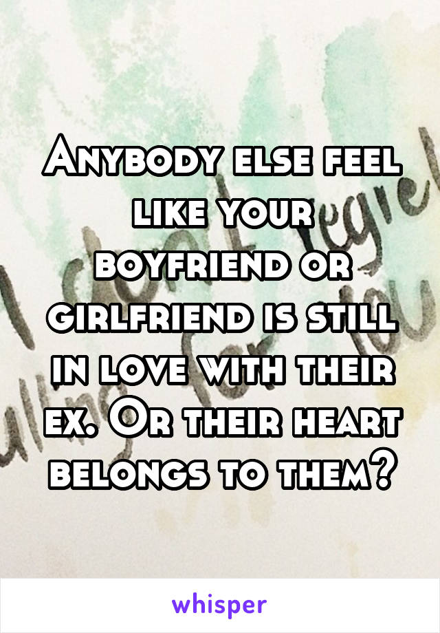 Anybody else feel like your boyfriend or girlfriend is still in love with their ex. Or their heart belongs to them?