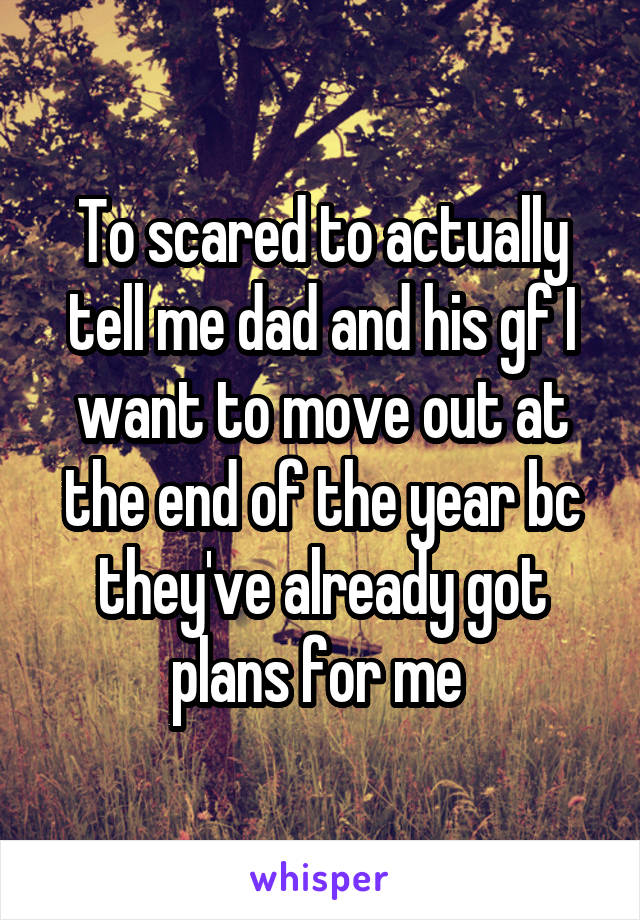 To scared to actually tell me dad and his gf I want to move out at the end of the year bc they've already got plans for me 