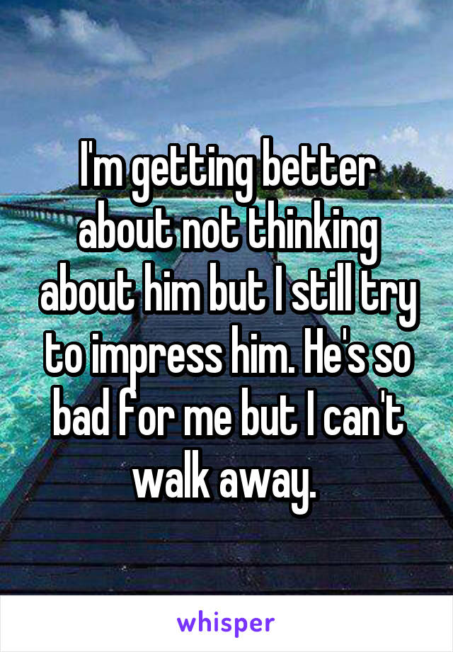 I'm getting better about not thinking about him but I still try to impress him. He's so bad for me but I can't walk away. 