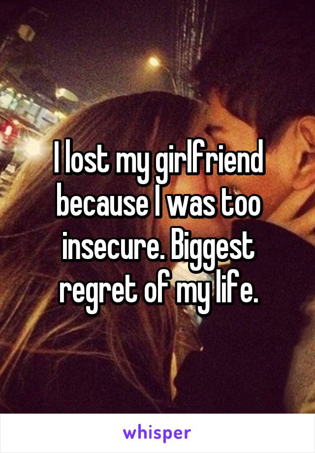 I lost my girlfriend because I was too insecure. Biggest regret of my life.