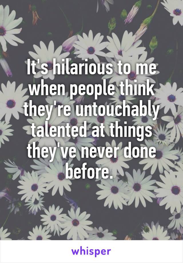 It's hilarious to me when people think they're untouchably talented at things they've never done before. 
