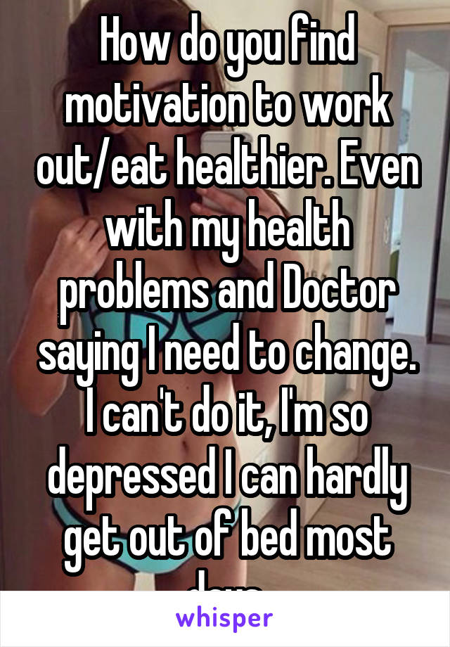 How do you find motivation to work out/eat healthier. Even with my health problems and Doctor saying I need to change. I can't do it, I'm so depressed I can hardly get out of bed most days.