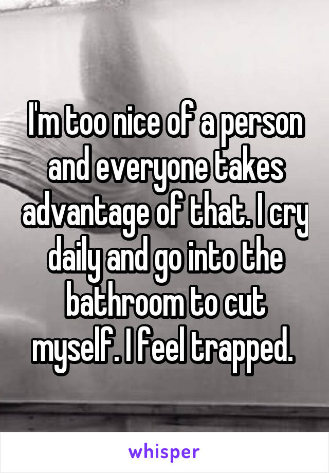 I'm too nice of a person and everyone takes advantage of that. I cry daily and go into the bathroom to cut myself. I feel trapped. 